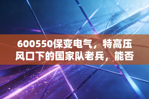 600550保变电气,特高压风口下的国家队老兵,能否借势起飞?