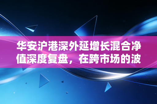 华安沪港深外延增长混合净值深度复盘，在跨市场的波动中，我们该如何寻找成长的确定性？
