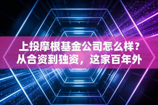 上投摩根基金公司怎么样?从合资到独资,这家百年外资巨头的投资底色与真实体验
