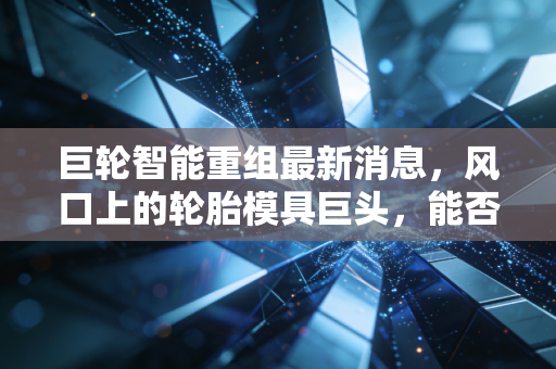 巨轮智能重组最新消息，风口上的轮胎模具巨头，能否借力AI与机器人完成华丽转身？