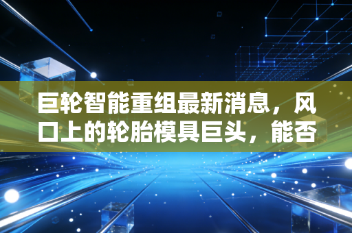 巨轮智能重组最新消息，风口上的轮胎模具巨头，能否借力AI与机器人完成华丽转身？