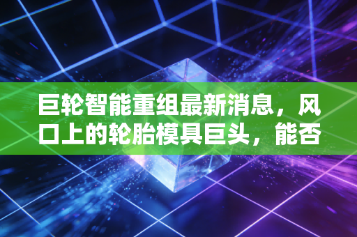 巨轮智能重组最新消息，风口上的轮胎模具巨头，能否借力AI与机器人完成华丽转身？