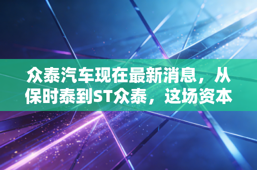 众泰汽车现在最新消息，从保时泰到ST众泰，这场资本复活秀还能演多久？