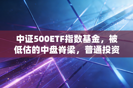 中证500ETF指数基金，被低估的中盘脊梁，普通投资者该如何把握这一波腰部红利？