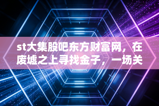 st大集股吧东方财富网，在废墟之上寻找金子，一场关于ST大集的众生相与博弈实录