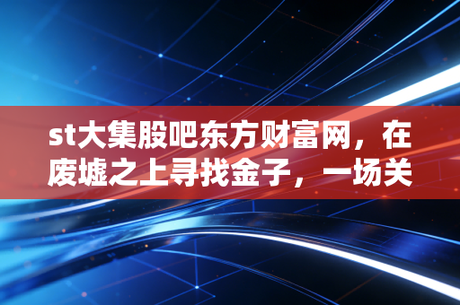 st大集股吧东方财富网，在废墟之上寻找金子，一场关于ST大集的众生相与博弈实录