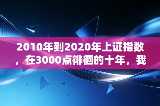 2010年到2020年上证指数，在3000点徘徊的十年，我们究竟经历了什么？