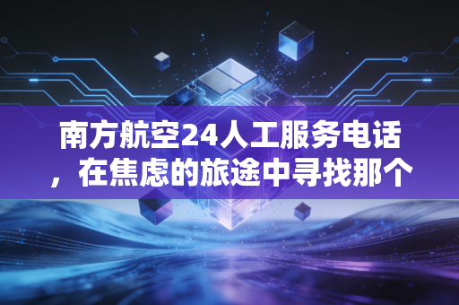 南方航空24人工服务电话，在焦虑的旅途中寻找那个听得懂人话的声音