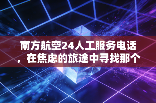 南方航空24人工服务电话，在焦虑的旅途中寻找那个听得懂人话的声音