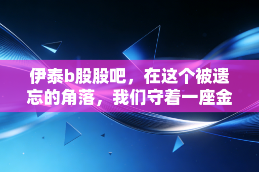 伊泰b股股吧，在这个被遗忘的角落，我们守着一座金矿还是价值陷阱？