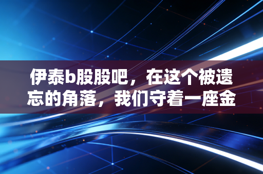 伊泰b股股吧，在这个被遗忘的角落，我们守着一座金矿还是价值陷阱？