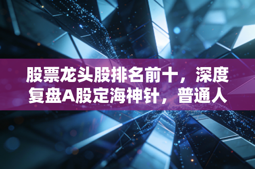股票龙头股排名前十，深度复盘A股定海神针，普通人该如何借力？