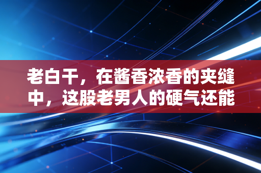 老白干，在酱香浓香的夹缝中，这股老男人的硬气还能撑多久？