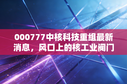 000777中核科技重组最新消息，风口上的核工业阀门，是虚晃一枪还是王者归来？