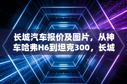 长城汽车报价及图片，从神车哈弗H6到坦克300，长城汽车的性价比还能打吗？