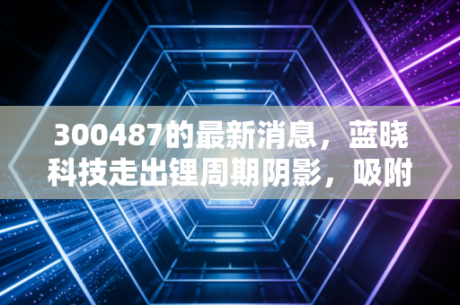 300487的最新消息，蓝晓科技走出锂周期阴影，吸附分离龙头的新增长极在哪里？