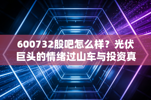 600732股吧怎么样？光伏巨头的情绪过山车与投资真相