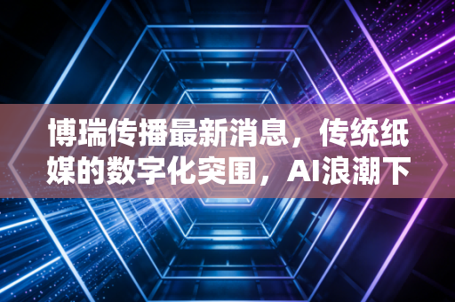博瑞传播最新消息，传统纸媒的数字化突围，AI浪潮下的价值重估与投资思考