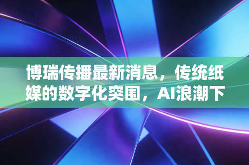 博瑞传播最新消息，传统纸媒的数字化突围，AI浪潮下的价值重估与投资思考