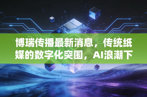博瑞传播最新消息，传统纸媒的数字化突围，AI浪潮下的价值重估与投资思考