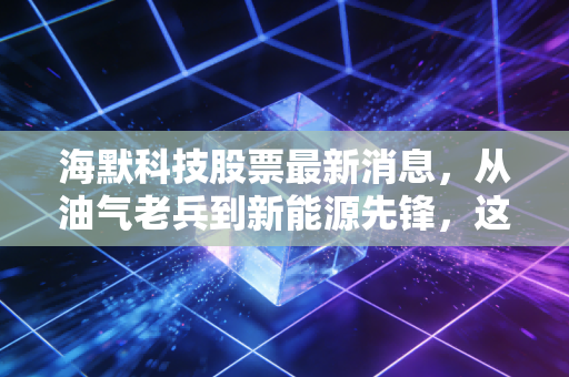 海默科技股票最新消息，从油气老兵到新能源先锋，这波行情能追吗？