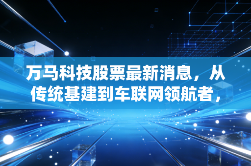 万马科技股票最新消息，从传统基建到车联网领航者，这只股到底能不能打？