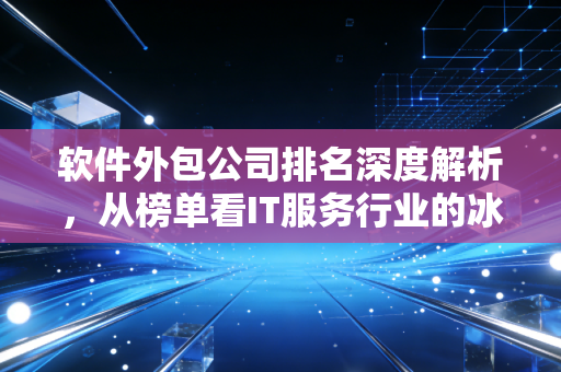 软件外包公司排名深度解析，从榜单看IT服务行业的冰与火之歌