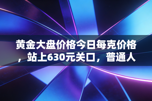 黄金大盘价格今日每克价格，站上630元关口，普通人该如何应对这波疯狂？