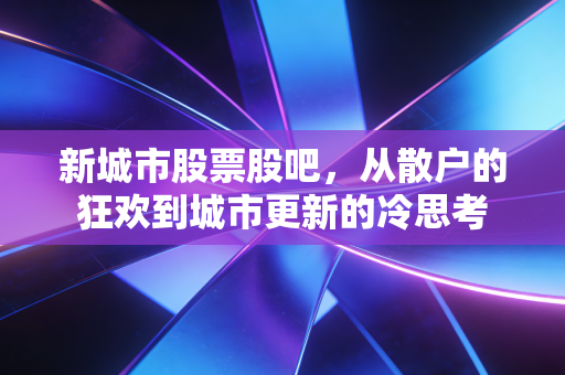 新城市股票股吧，从散户的狂欢到城市更新的冷思考