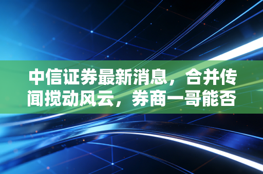 中信证券最新消息，合并传闻搅动风云，券商一哥能否撑起A股脊梁？