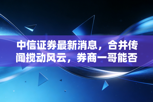 中信证券最新消息，合并传闻搅动风云，券商一哥能否撑起A股脊梁？