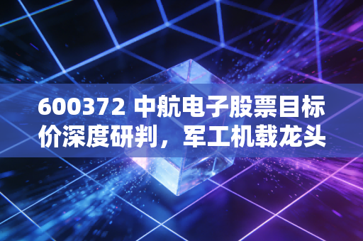 600372 中航电子股票目标价深度研判，军工机载龙头合并后的价值重估与长线空间