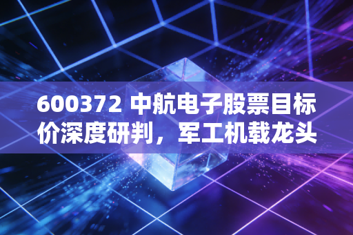 600372 中航电子股票目标价深度研判，军工机载龙头合并后的价值重估与长线空间