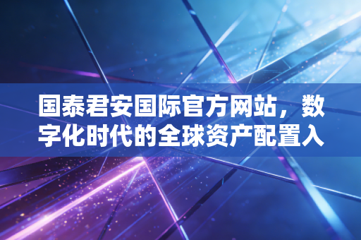 国泰君安国际官方网站，数字化时代的全球资产配置入口与投资哲学