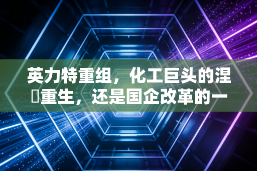 英力特重组，化工巨头的涅槃重生，还是国企改革的一步闲棋？