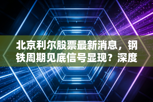 北京利尔股票最新消息，钢铁周期见底信号显现？深度解析这只隐形冠军的成色与未来