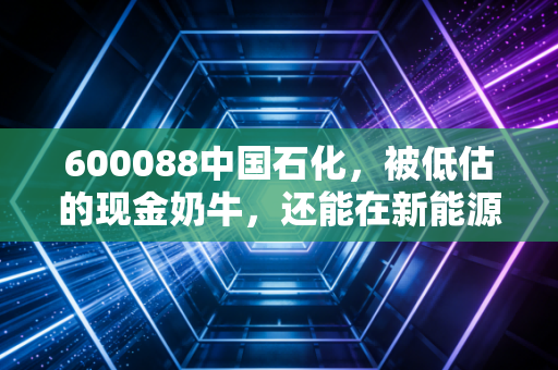 600088中国石化，被低估的现金奶牛，还能在新能源时代狂奔多久？