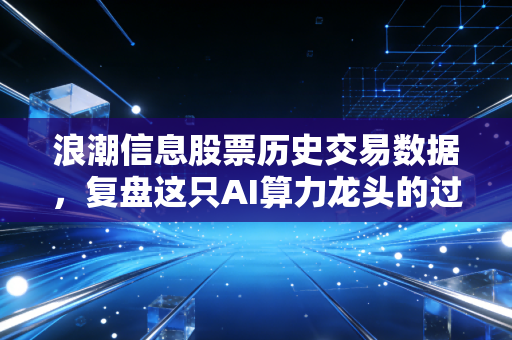 浪潮信息股票历史交易数据，复盘这只AI算力龙头的过山车行情，我们该如何看懂K线背后的故事？