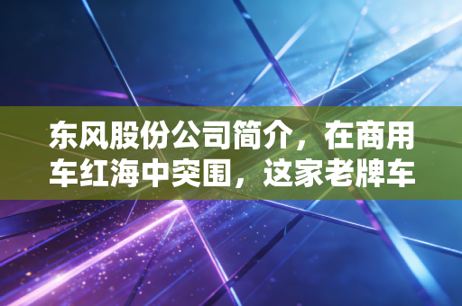 东风股份公司简介，在商用车红海中突围，这家老牌车企还能带给我们什么惊喜？