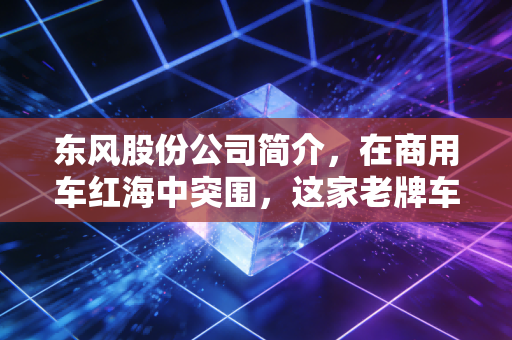 东风股份公司简介，在商用车红海中突围，这家老牌车企还能带给我们什么惊喜？