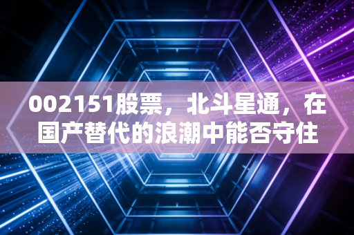 002151股票，北斗星通，在国产替代的浪潮中能否守住芯跳？