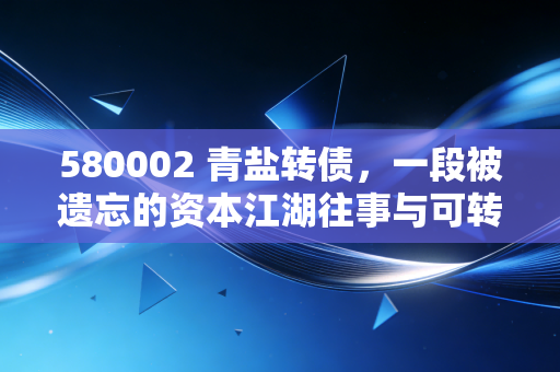 580002 青盐转债，一段被遗忘的资本江湖往事与可转债投资的永恒启示