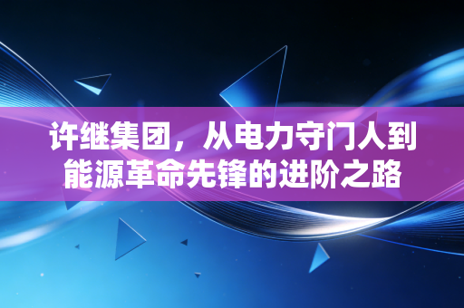 许继集团，从电力守门人到能源革命先锋的进阶之路
