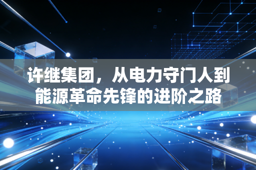 许继集团，从电力守门人到能源革命先锋的进阶之路