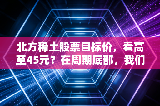 北方稀土股票目标价，看高至45元？在周期底部，我们该如何博弈工业黄金