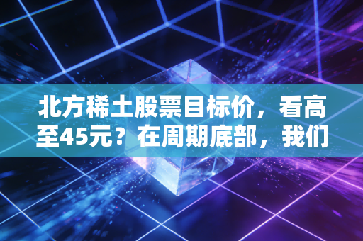 北方稀土股票目标价，看高至45元？在周期底部，我们该如何博弈工业黄金