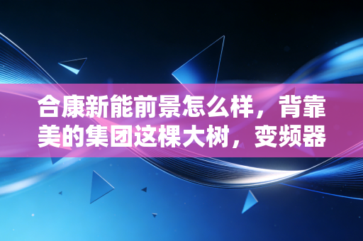 合康新能前景怎么样，背靠美的集团这棵大树，变频器老兵能否在新能源赛道焕发第二春？