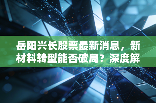 岳阳兴长股票最新消息，新材料转型能否破局？深度解析这只石化老兵的投资逻辑