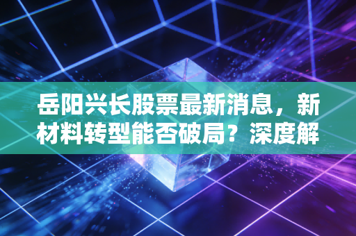 岳阳兴长股票最新消息，新材料转型能否破局？深度解析这只石化老兵的投资逻辑