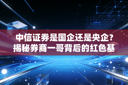中信证券是国企还是央企？揭秘券商一哥背后的红色基因与投资逻辑
